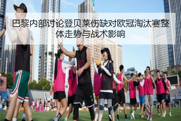 巴黎内部讨论登贝莱伤缺对欧冠淘汰赛整体走势与战术影响