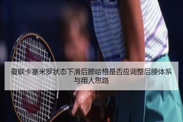 曼联卡塞米罗状态下滑后滕哈格是否应调整后腰体系与用人思路