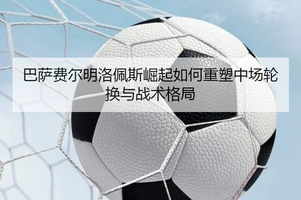 巴萨费尔明洛佩斯崛起如何重塑中场轮换与战术格局