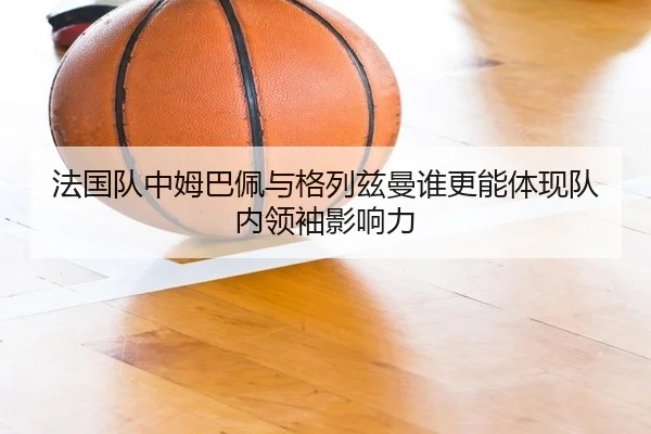 法国队中姆巴佩与格列兹曼谁更能体现队内领袖影响力