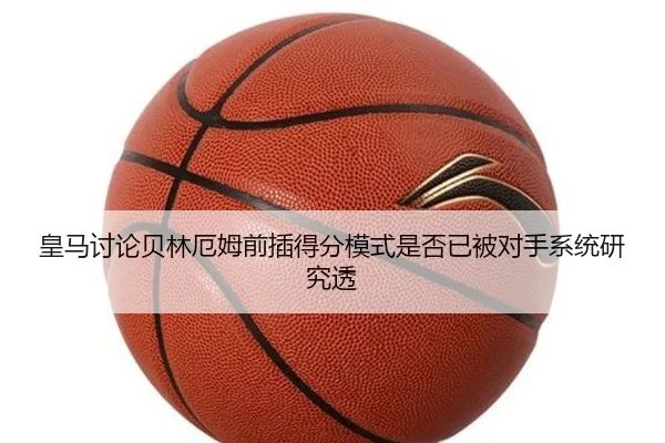 皇马讨论贝林厄姆前插得分模式是否已被对手系统研究透