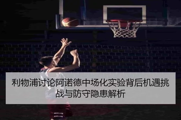 利物浦讨论阿诺德中场化实验背后机遇挑战与防守隐患解析